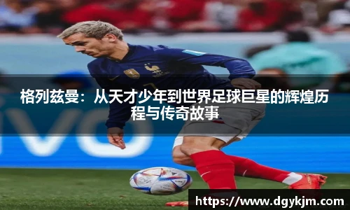 格列兹曼：从天才少年到世界足球巨星的辉煌历程与传奇故事