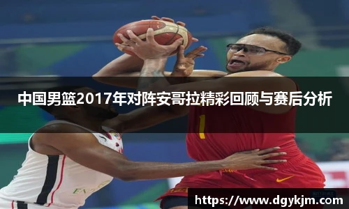 中国男篮2017年对阵安哥拉精彩回顾与赛后分析