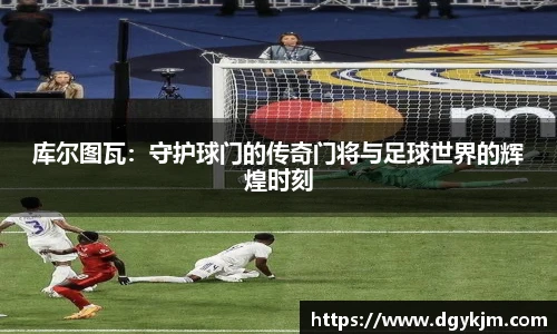 库尔图瓦：守护球门的传奇门将与足球世界的辉煌时刻